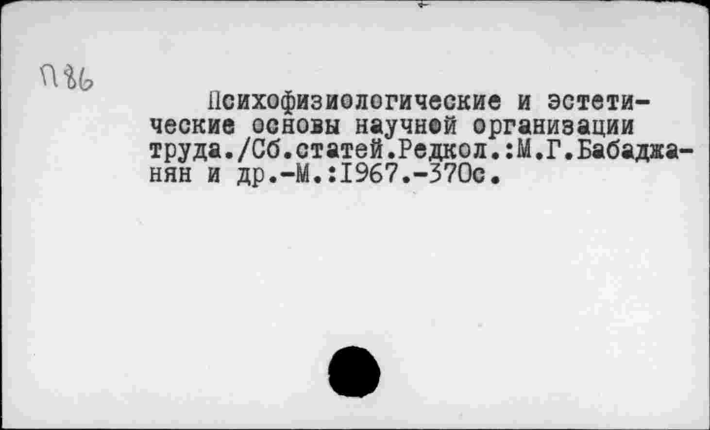 ﻿пи
Психофизиологические и эстетические основы научной организации труда./Сб.статей.Редкол.:М.Г.Бабаджанян и др.-М.:1967.-370с.